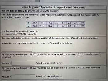 Linear Regression Application, Interpolation and Extrapolation
Use the data and story to answer the following questions
The table below shows the number of state-registered automatic weapons and the murder rate for
several Northwestern states.
x
11.7 8.6 7.2 3.3 2.5 2.3 2.4 0.9
13.9 11.4 10.2 7 5.9 6.1 6.4 4.8
Y
x = thousands of automatic weapons
y = murders per 100,000 residents
Use your calculator to determine the equation of the regression line. (Round to 2 decimal places)
Determine the regression equation in y = ax + b form and write it below.
A) How many murders per 100,000 residents can be expected in a state with 3.1 thousand automatic
weapons?
Answer =
Round to 3 decimal places.
B) How many murders per 100,000 residents can be expected in a state with 4.2 thousand automatic
weapons?
Answer =
Round to 3 decimal places.