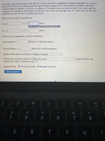 The mean age when smokers first start is 13 years old with a population standard deviation of 2 years. A
researcher thinks that smoking age has significantly changed since the invention of ENDS-electronic
nicotine delivery systems. A survey of smokers of this generation was done to see if the mean age has
changed. The sample of 34 smokers found that their mean starting age was 12.3 years old. Do the data
support the claim at the 1% significance level?
What are the correct hypotheses?
Ho: P
V
?v
years
Enter an integer or decimal number [more..]
H₁: p
✓?
years
Based on the hypotheses, find the following:
Test Statistic z =
(Round to 4 decimal places.)
Critical Values = ±
(Round to 2 decimal places.)
Based on the above we choose to Select an answer
that the mean age
The correct summary would be: Select an answer
smokers first start is different than 13.
Question Help:Written Example Message instructor
Submit Question
80
Aa
000
000
F4
F3
F5
F7
#3
3
E
54
$
4
R
%
5
T
A
6
F6
Y
&
7
U
*
8
DII
F8
1