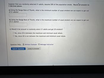 Suppose that you randomly selected 21 adults. Assume 20% of the population smoke. Round all answers to
2 decimal places.
a) Using the Range Rule of Thumb, what is the minimum number of usual smokers we can expect to get out
of 21 adults?
b) Using the Range Rule of Thumb, what is the maximum number of usual smokers we can expect to get out
of 21 adults?
c) Would it be unusual to randomly select 21 adults and get 20 smokers?
O No, since 20 is between the maximum and minimum usual values.
O Yes, since 20 is not between the maximum and minimum usual values.
Question Help:Written Example Message instructor
Submit Question Jump to Answer