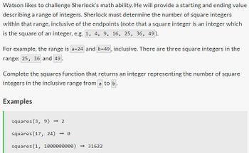 Watson likes to challenge Sherlock's math ability. He will provide a starting and ending value
describing a range of integers. Sherlock must determine the number of square integers
within that range, inclusive of the endpoints (note that a square integer is an integer which
is the square of an integer, e.g. 1, 4, 9, 16, 25, 36, 49).
For example, the range is a=24 and b-49, inclusive. There are three square integers in the
range: 25, 36 and 49.
Complete the squares function that returns an integer representing the number of square
integers in the inclusive range from a to b.
Examples
squares (3, 9) -2
squares (17, 24) -0
squares (1, 1000000000) -31622