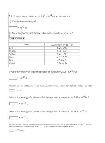 A light wave has a frequency of 5.06 x 1014 cycles per second.
ka) What is the wavelength?
10-7 m
(b) According to the table below, what color would you observe?
X
(Click to select) ✓
Red
Orange
Yellow
Green
Blue
Violet
Color
What is the energy of a gamma photon of frequency 2.32 × 1020 Hz?
X
-13
x 10 J
What is the speed of light traveling through glass? Assume that the index of refraction of glass for the light used is 1.50.
108 m/s
What is the energy of a photon of violet light with a frequency of 6.99 × 1014 Hz?
X
x 10-
wavelength (in 107 m)
6.25-7.90
6.00-6.24
5.77-5.99
4.92-5.76
4.55-4.91
3.90-4.54
19
J
What is the energy of a photon of violet light with a frequency of 7.45 × 1014 Hz?
-19
x 10 J
At a particular location and time, sunlight is measured on a 1.00 square meter solar collector with an intensity of 1153 W/m2. If the peak
intensity of this sunlight has a wavelength of 5.60 x 10-7 m, how many photons are arriving each second?
x 1021 Photon/s