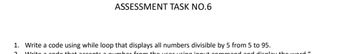 ASSESSMENT TASK NO.6
1. Write a code using while loop that displays all numbers divisible by 5 from 5 to 95.
2
prom+sip pat pada 1994 w gana + po