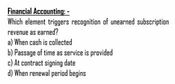 Financial Accounting: -
Which element triggers recognition of unearned subscription
revenue as earned?
a) When cash is collected
b) Passage of time as service is provided
c) At contract signing date
d) When renewal period begins