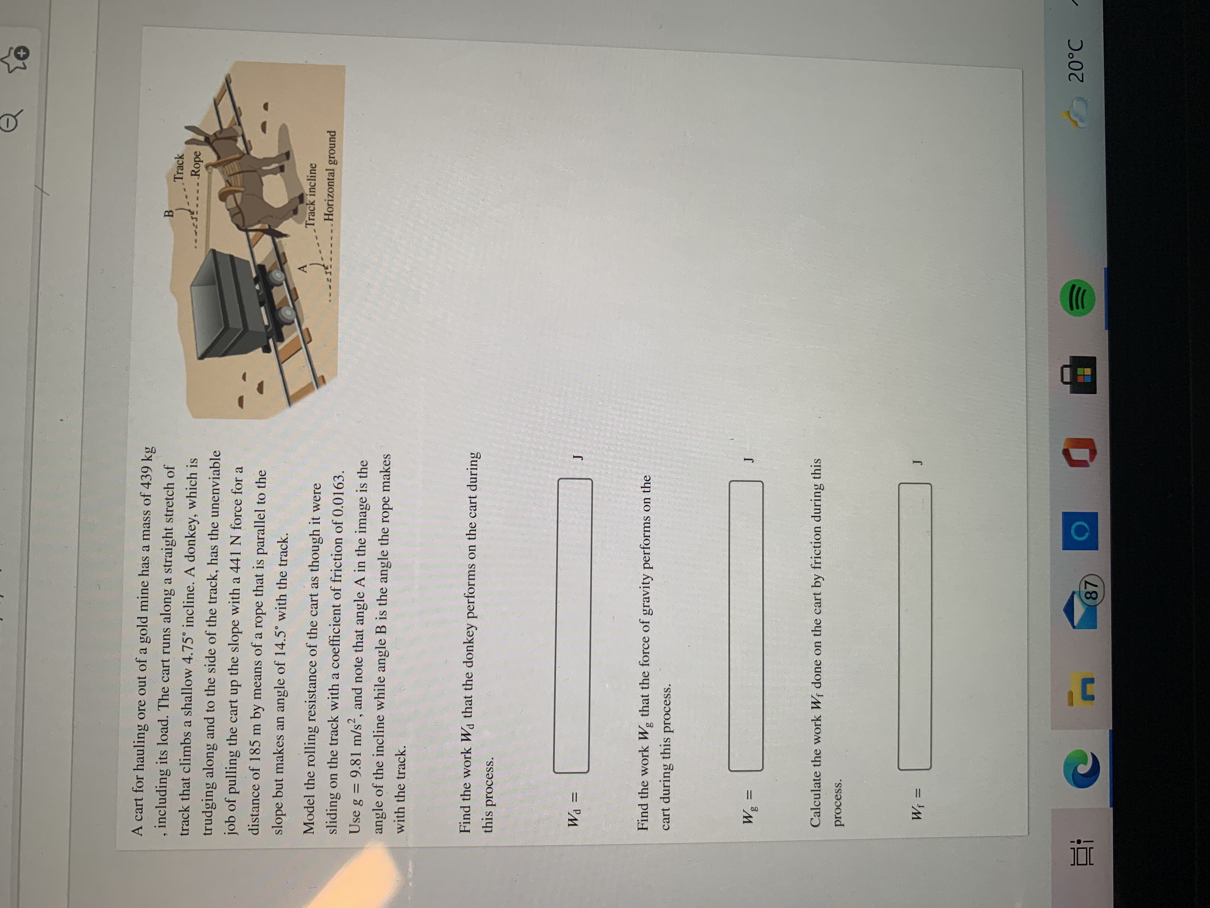 **Physics Problem: Work Done by Forces on an Inclined Track**

---

**Scenario:**

A cart for hauling ore out of a gold mine has a mass of 439 kg, including its load. The cart runs along a straight stretch of track that climbs a shallow 4.75° incline. A donkey, which is trudging along and to the side of the track, has the unenviable job of pulling the cart up the slope with a 441 N force for a distance of 185 m by means of a rope that is parallel to the slope but makes an angle of 14.5° with the track.

**Assumptions:**

Model the rolling resistance of the cart as though it were sliding on the track with a coefficient of friction of 0.0163. Use \( g = 9.81 \, \text{m/s}^2 \), and note that angle A in the image is the angle of the incline while angle B is the angle the rope makes with the track.

**Tasks:**

1. **Find the work \( W_d \) that the donkey performs on the cart during this process.**

   \[ W_d = \_\_\_\_ \, \text{J} \]

2. **Find the work \( W_g \) that the force of gravity performs on the cart during this process.**

   \[ W_g = \_\_\_\_ \, \text{J} \]

3. **Calculate the work \( W_f \) done on the cart by friction during this process.**

   \[ W_f = \_\_\_\_ \, \text{J} \]

---

**Diagram Explanation:**

The image includes a diagram of the scenario with a cart on a track, a donkey pulling the cart via a rope, and labels indicating the track incline (4.75°) and the horizontal ground. The angle \( A \) represents the track's incline, while angle \( B \) shows the angle the rope makes with the track.