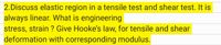 2.Discuss elastic region in a tensile test and shear test. It is
always linear. What is engineering
stress, strain ? Give Hooke's law, for tensile and shear
deformation with corresponding modulus.
