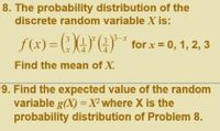 8. The probability distribution of the
discrete random variable X is:
\3-x
f (x) = (; ()" (;)** for x = 0, 1, 2, 3
Find the mean of X.
9. Find the expected value of the random
variable g(X) = X² where X is the
probability distribution of Problem 8.
