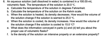 6. An aqueous solution (salt dissolved in water) is contained in a 100.00-mL
volumetric flask. The temperature of the solution is 20.0 °C.
a. Calculate the temperature of the solution in degrees Fahrenheit.
b. Calculate the temperature of the solution on the Kelvin scale.
c. When the solution is heated, its density decreases. How would the volume of
the solution change if the solution is warned to 25.0 °C.
d. When the solution is cooled, its density increases. How would the volume of
the solution change if the solution is cooled to 15.0 °C?
e. What does the information conveyed in parts (c) and (d) tell you about the
proper use of volumetric flasks?
f.
Is the density of the solution an intensive property or an extensive property?