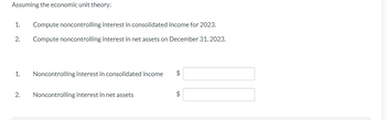 Assuming the economic unit theory:
1. Compute noncontrolling interest in consolidated income for 2023.
2.
Compute noncontrolling interest in net assets on December 31, 2023.
1. Noncontrolling interest in consolidated income
2.
Noncontrolling interest in net assets
A