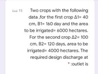 ähäi 15
Two crops with the following
data ,for the first crop A1= 40
cm, B1= 160 day and the area
to be irrigated= 6000 hectares.
For the second crop A2= 100
cm, B2= 120 days, area to be
irrigated= 4000 hectares. The
required design discharge at
* :outlet is
