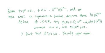 ### Mathematical Problem Statement

Given \( f:\mathbb{R}^n \rightarrow \mathbb{R} \), \( f \in C^1 \), \( x^{(k)} \in \mathbb{R}^n \), and let there exist a symmetric positive definite matrix \( N \in \mathbb{R}^{n \times n} \).

Define \( \phi : \mathbb{R} \rightarrow \mathbb{R} \) by 

\[
\phi(x) = f(x^{(k)} - \alpha N \nabla f(x^{(k)}))
\]

Assume \( \alpha \in \mathbb{R} \), and \( \nabla f(x^{(k)}) \neq 0 \).

1. **Proof that \( \phi(0) < 0 \). Justify your answer.**