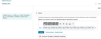 <HW-10 Pearson
Problem 25.8
A 500-ft curve, 9₁ = -2.00%, g₂ = +3.00%, VPI station =
98 + 10, VPI elevation = 5388.26 ft, stakeout at full
stations.
Part A
List station elevations for an equal-tangent parabolic curve for the data given. Give the elevations in order of increasing X.
Express your answers in feet to six significant figures separated by commas.
ΑΣΦ
Submit
vec
Elev = 5393.26,5392.54,5391.44,5393.36,5392.24,5394.14,5395.76 ft
Previous Answers Request Answer
?
X Incorrect; Try Again; 4 attempts remaining
8 of 1
R