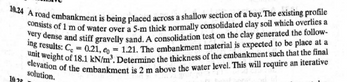 10.24 A road embankment is being placed across a shallow section of a bay. The existing profile
consists of 1 m of water over a 5-m thick normally consolidated clay soil which overlies a
very dense and stiff gravelly sand. A consolidation test on the clay generated the follow-
ing results: C = 0.21, e0 = 1.21. The embankment material is expected to be place at a
unit weight of 18.1 kN/m³. Determine the thickness of the embankment such that the final
elevation of the embankment is 2 m above the water level. This will require an iterative
10.
solution.