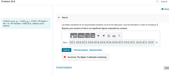 Problem 25.8
A 500-ft curve, g₁ = -2.00%, g₂ = +3.00%, VPI station =
98 + 10, VPI elevation = 5388.26 ft, stakeout at full
stations.
Part A
List station elevations for an equal-tangent parabolic curve for the data given. Give the elevations in order of increasing X.
Express your answers in feet to six significant figures separated by commas.
Submit
ΑΣΦ
↓↑ vec
Elev = 831.010,833.010,834.010,834.010,833.010,831.010,831.010 ft
Provide Feedback
Previous Answers Request Answer
X Incorrect; Try Again; 5 attempts remaining
?
8 of 10
Revie
Next
