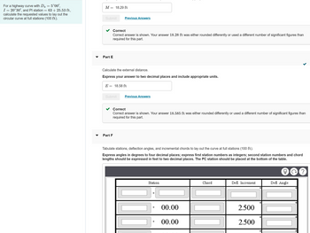 **Problem Statement:**

For a highway curve with \( D_a = 5^\circ 00' \), \( I = 20^\circ 30' \), and PI station = 63 + 25.53 ft, calculate the requested values to lay out the circular curve at full stations (100 ft).

---

**Part D:**

**Objective:** Calculate the middle ordinate \( M \).

**Answer Provided:**

- \( M = 18.29 \, \text{ft} \)

Feedback: Correct answer is shown. Your answer 18.28 ft was either rounded differently or used a different number of significant figures than required for this part.

---

**Part E:**

**Objective:** Calculate the external distance \( E \).

**Answer Provided:**

- \( E = 18.58 \, \text{ft} \)

Feedback: Correct answer is shown. Your answer 18.585 ft was either rounded differently or used a different number of significant figures than required for this part.

---

**Part F:**

**Objective:** Tabulate stations, deflection angles, and incremental chords to lay out the curve at full stations (100 ft).

- **Instructions:** 
  - Express angles in degrees to four decimal places.
  - Express first station numbers as integers.
  - Express second station numbers and chord lengths in feet to two decimal places.
  - The PC station should be placed at the bottom of the table.

**Table Structure:**

- Columns: Station, Chord, Defl. Increment, Defl. Angle.
- Example data:
  - Chord for first entry: 00.00
  - Defl. Increment for first entry: 2.500

This part requires filling out tabulated data for stations along the curve, considering precise calculations in chord length and deflection angles.