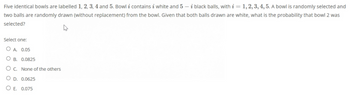 Five identical bowls are labelled 1, 2, 3, 4 and 5. Bowl i contains i white and 5-i black balls, with i = 1, 2, 3, 4, 5. A bowl is randomly selected and
two balls are randomly drawn (without replacement) from the bowl. Given that both balls drawn are white, what is the probability that bowl 2 was
selected?
Select one:
A. 0.05
OB. 0.0825
OC. None of the others
O D. 0.0625
O E. 0.075