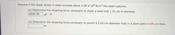 Assume if the shear stress in steel exceeds about 4.00 x 108 N/m2 the steel ruptures.
(a) Determine the shearing force necessary to shear a steel bolt 1.25 cm in diameter.
49087.39
N
(b) Determine the shearing force necessary to punch a 2.60-cm-diameter hole in a steel plate 0.470 cm thick.
N