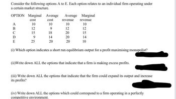 Consider the following options A to E. Each option relates to an individual firm operating under
a certain market structure.
OPTION Marginal Average Average
cost
10
9
18
14
20
A
B
C
D
E
cost
10
12
15
9
25
revenue
10
12
20
20
20
Marginal
revenue
10
12
15
14
10
(1) Which option indicates a short run equilibrium output for a profit maximising monopolist?
(ii)Write down ALL the options that indicate that a firm is making excess profits.
114
(iii) Write down ALL the options that indicate that the firm could expand its output and increase
its profits?
(iv) Write down ALL the options which could correspond to a firm operating in a perfectly
competitive environment.