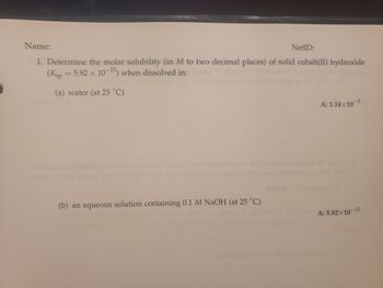 **Title: Determining Molar Solubility of Cobalt(II) Hydroxide**

**Objective:**
Determine the molar solubility (in M to two decimal places) of solid cobalt(II) hydroxide \((\text{K}_{\text{sp}} = 5.92 \times 10^{-15})\) when dissolved in:

---

**Experimental Conditions:**

1. **Water (at \(25^\circ\)C)**
   - **Answer:** \(1.14 \times 10^{-5} \, \text{M}\)

2. **An aqueous solution containing 0.1 M NaOH (at \(25^\circ\)C)**
   - **Answer:** \(5.92 \times 10^{-13} \, \text{M}\)

---

This experiment involves calculating the solubility of cobalt(II) hydroxide in different solvents, demonstrating the effect of a common ion on solubility.