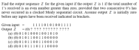 Find the output sequence Z for the given input if the output Z is 1 if the total number of
l's received is an even number greater than zero, provided that two consecutive 0’s has
never occurred in a clocked Mealy sequential circuit. Assume output Z is initially zero
before any inputs have been received indicated in brackets.
1111010100 1 1 1 1
- (0) ? ??? ???? ? ? ????
Given input -
Output Z
(a) (0) 0 1 0 1 0 0 0 1 0 0 1 0 1 0
(b) (0) 0 1 0 1 1 0 0 1 1 0 0 0 0 0
(c) (0) 0 1 0 1 1 0 0 1 1 0 0 0 1 0
(d) (0) 0 1 0 1 1 10 1 1 1 0 0 0 0
