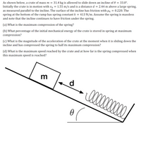 As shown below, a crate of mass \( m = 31.4 \) kg is allowed to slide down an incline of \( \theta = 33.0^\circ \).
Initially, the crate is in motion with \( v_0 = 1.55 \) m/s and is a distance \( d = 2.44 \) m above a large spring, as measured parallel to the incline. The surface of the incline has friction with \( \mu_k = 0.220 \). The spring at the bottom of the ramp has spring constant \( k = 413 \) N/m. Assume the spring is massless and note that the incline continues to have friction under the spring.

(a) What is the maximum compression of the spring?

(b) What percentage of the initial mechanical energy of the crate is stored in the spring at maximum compression?

(c) What is the magnitude of the acceleration of the crate at the moment when it is sliding down the incline and has compressed the spring to half its maximum compression?

(d) What is the maximum speed reached by the crate and at how far is the spring compressed when this maximum speed is reached?

**Diagram Explanation:**

- The image shows an inclined plane with an angle \( \theta \).
- A crate, labeled with mass \( m \), is positioned on the incline.
- There is a spring at the bottom of the incline.
- The crate’s initial distance from the spring is marked as \( d \).
- An arrow indicates the direction of motion down the incline towards the spring.