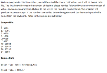 Write a program to read in numbers, round them and then total their value. Input will be from a data
file. The first line will contain the number of decimal places needed followed by an unknown number of
values each on a separate line. Output to the screen the rounded number total. The program will
produce incorrect output if the numbers are added before being rounded. Let the user input the file
name from the keyboard. Refer to the sample output below.
Sample File:
2
7.5399
17.9355
2.9999
3.1888
.99968
.55777
48.65984
14.55447
78.16936
14.3568
Sample Run:
Enter file name: rounding.txt
Final value: 188.97