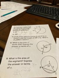 Ares
For Exercises 5 and 6, find
the measures and lengths
of each arc. Express the
answers in terms of x.
51°
A
83°
5. BCt
134= 3. R
83
TSI
6. ABC 226
134°
67
S"7. Circle P has radius 8. Points Q and R lie on
circle P, and the length of QR is 47. What is
M²QPR iìn radians?
8. What is the area of
sector EFG? Express the
answer in terms of x.
F.
A= 320JT
9.
128°
10
9. What is the area of
the segment? Express
the answer in terms
of T.
R
90
T.
