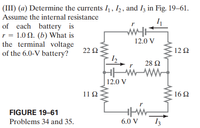 (III) (a) Determine the currents I, 1,, and Iz in Fig. 19–61.
Assume the internal resistance
of each battery is
r = 1.0 N. (b) What is
the terminal voltage
of the 6.0-V battery?
12.0 V
22 Ω
12 2
28 Ω
|12.0 V
11Ω
16 2
FIGURE 19–61
Problems 34 and 35.
6.0 V
I3
ww
