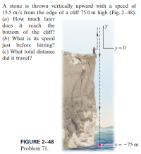 A stone is thrown vertically upward with a speed of
15.5 m/s from the edge of a cliff 75.0 m high (Fig. 2–48).
(a) How much later
does it reach the
bottom of the cliff?
(b) What is its speed
just before hitting?
(c) What total distance
-y = 0
did it travel?
FIGURE 2-48
Ey= -75 m
Problem 71.
