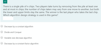 17
There is a single pile of n chips. Two players take turns by removing from the pile at least one
and at most m chips; the number of chips taken may vary from one move to another, but both
the lower and upper limits stay the same. The winner is the last player who takes the last chip.
Which algorithm design strategy is used in this game?
Decrease-by-a-constant algorithm
Divide-and-Conquer
Variable-size-decrease algorithm
Decrease-by-a-constant factor algorithm
