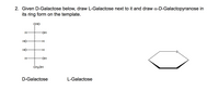 2. Given D-Galactose below, draw L-Galactose next to it and draw a-D-Galactopyranose in
its ring form on the template.
СНО
H-
HO-
Но
H-
Но
H-
HO-
CH2OH
D-Galactose
L-Galactose
