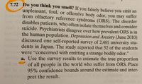 ### Do You Think You Smell?

If you falsely believe you emit an unpleasant, foul, or offensive body odor, you may suffer from olfactory reference syndrome (ORS). This disorder disables patients, who often isolate themselves and consider suicide. Psychiatrists disagree over how prevalent ORS is in the human population.

A study published in *Depression and Anxiety* (June 2010) discussed a self-reported survey of 2,481 university students in Japan. The study reported that 52 of the students were "concerned with emitting a strange bodily odor."

#### Question

**a.** Use the survey results to estimate the true proportion of all people in the world who suffer from ORS. Place 95% confidence bounds around the estimate and interpret the result.