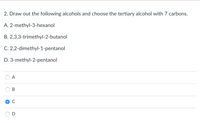 2. Draw out the following alcohols and choose the tertiary alcohol with 7 carbons.
A. 2-methyl-3-hexanol
B. 2,3,3-trimethyl-2-butanol
C. 2,2-dimethyl-1-pentanol
D. 3-methyl-2-pentanol
A
В
