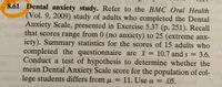 8.61 Dental anxiety study. Refer to the BMC Oral Health
Vol. 9, 2009) study of adults who completed the Dental
lavios Anxiety Scale, presented in Exercise 5.37 (p. 251). Recall
lo su that scores range
from 0 (no anxiety) to 25 (extreme anX-
iety). Summary statistics for the scores of 15 adults who
completed the questionnaire are = 10.7 and s = 3.6.
Conduct a test of hypothesis to determine whether the
mean Dental Anxiety Scale score for the population of col-
%3D
Toledol lege students differs from µ = 11. Use a =
= .05.
