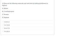 4. Draw out the following molecules and rank them by boiling point(lowest to
highest).
A. Butane
B. 2-methylpropane
C. Pentane
D. Heptane
A<B<D<C
A<C<D<B
B<A<C<D
D<C<B<A
