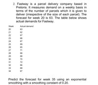 2. Fastway is a parcel delivery company based in
Pretoria. It measures demand on a weekly basis in
terms of the number of parcels which it is given to
deliver (irrespective of the size of each parcel). The
forecast for week 20 is 63. The table below shows
actual demands for Fastway.
Week
Actual demand
20
63
21
62
22
67
23
66
24
67
25
69
26
65
27
71
28
68
29
68
30
70
31
72
32
66
33
68
34
67
Predict the forecast for week 35 using an exponential
smoothing with a smoothing constant of 0.20.
