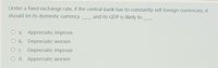 Under a fixed exchange rate, if the central bank has to constantly sell foreign currencies, it
should let its domestic currency
and its GDP is likely to
a. Appreciate; improve
b. Depreciate; worsen
O c. Depreciate; improve
O d. Appreciate; worsen
