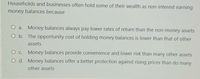 Households and businesses often hold some of their wealth as non-interest earning
money balances because
O a. Money balances always pay lower rates of return than the non-money assets
O b. The opportunity cost of holding money balances is lower than that of other
assets
Money balances provide convenience and lower risk than many other assets
O C.
O d. Money balances offer a better protection against rising prices than do many
other assets
