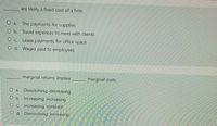 are likely a fixed cost of a firm.
O a. The payments for supplies
O b. Travel expenses to meet with clients
O c. Lease payments for office space
O d. Wages paid to employees
marginal returns implies
marginal costs.
O a. Diminishing; decreasing
O b. Increasing: increasing
Oc. Increasing; constant
O d. Diminishing: increasing
