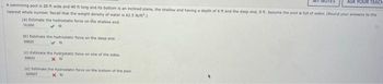 ASK YOUR TEACH
A swimming pool is 20 ft wide and 40 ft long and its bottom is an inclined plane, the shallow end having a depth of 4 ft and the deep end, 9 ft. Assume the pool is full of water (Round your answers to the
nearest whole number. Recall that the weight density of water is 62.5 ib/t.)
(a) Estimate the hydrostatic force on the shallow end
10,000
(b) Estimate the hydrostatic force on the deep end.
50125
(c) Estimate the hydrostatic force on one of the sides.
55833
xh
(d) Estimate the hydrostatic force on the bottom of the pool.
325507
хо