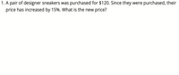 1. A pair of designer sneakers was purchased for $120. Since they were purchased, their
price has increased by 15%. What is the new price?
