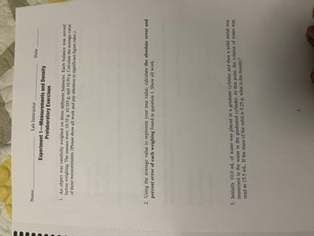 Name
Lab Instructor
Experiment 1-Measurements and Density
Prelaboratory Exercises
Date
1. An object was carefully weighed on three different balances. Each balance was zeroed
before weighing. The masses were: 10.35 g, 10.355 g, and 10.30 g. Calculate the average value
of these measurements. (Please show all work and pay attention to significant figure rules.)
2. Using the average value to represent your true value, calculate the absolute error and
percent error of each weighing found in question 1. Show all work.
3. Initially 10.0 mL of water was placed in a graduate cylinder and then a solid metal was
immersed in the water in the graduated cylinder. At this point, the volume of water was
read as 15.5 mL. If the mass of the solid is 9.25 g, what is the density?
3