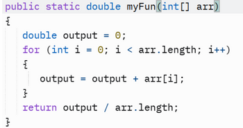 public static double myFun (int[] arr)
{
}
double output
0;
for (int i = 0; i < arr.length; i++)
{
=
output output + arr[i];
=
}
return output / arr.length;