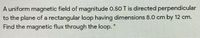 A uniform magnetic field of magnitude 0.50 T is directed perpendicular
to the plane of a rectangular loop having dimensions 8.0 cm by 12 cm.
Find the magnetic flux through the loop.
