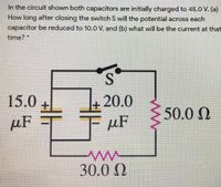 In the circuit shown both capacitors are initially charged to 45.0 V. (a)
How long after closing the switch S will the potential across each
capacitor be reduced to 10.0 V, and (b) what will be the current at that
time?
15.0
20.0
50.0 N
µF
µF
30.0 N
