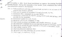 9h November 2. 2006, Nicki Good established an interior decorating busines
Darling Designs. During the remainder of the month. Nicki completed the follon
ing transactions related to the business:
rial
Nov. 2. Nicki transferred cash from a personal bank account to an account to be
Lused for the business. $15.000.
5. Paid rent for period of November 5 to end of month. S1.-50.
6. Purchased office equipment on account. S8.500.
8. Purchased a used trick for $18.000, paying $5.000 cash and giving a note
pavable for the remainder.
10. Purchased supplies for cash. $1.115.
12. Received cash for job completed. S.500.
15. Paid annual premiums on property and casualty insurance. $1.400,
23. Recorded johs completed on account and sent invoices to custemers, $3,951
24. Receivecl an invoice for truck expenses, to he paid in December, So00.
29. Paid utilities expense. $"50,
29. Pail miscellaneous expenses. $310.
30. Received cash from customers on account, $2.200
31, Paici wages f emplovees. $20,
Column:
