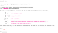 Solve:
= 25.
We will use a property of equality to isolate the variable on one side of the
equation.
To solve the original equation, we want to find a simpler equivalent equation of the
form x = a number, whose solution is obvious.
To isolate x, we use the multiplication property of equality. We can undo the division by 3 by multiplying both sides by 3.
25
This is the equation to solve.
3
Multiply both sides by 3.
= 3
3x
= 75
Do the multiplications.
Simplify
3x
by removing the common factor of 3 in the numerator and denominator:
= 1.
1x =
X =
The coefficient 1 need not be written since 1x = x.
If we substitute 75 for x in
25, we obtain the true statement 25 = 25. This verifies that 75 is the solution. The solution set is {75}.
Solve:
b
= 2.
28
b =
m/3
