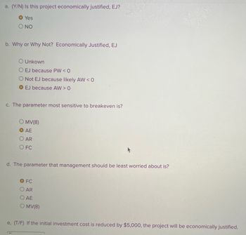 a. (Y/N) Is this project economically justified, EJ?
O Yes
NO
b. Why or Why Not? Economically Justified, EJ
O Unkown
O EJ because PW < 0
Not EJ because likely AW<0
O EJ because AW > 0
c. The parameter most sensitive to breakeven is?
MV(8)
AE
OAR
O FC
d. The parameter that management should be least worried about is?
O FC
O AR
O AE
OMV(8)
e, (T/F) If the initial investment cost is reduced by $5,000, the project will be economically justified.