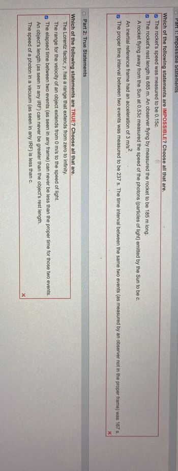 Part 1: Impossible Statements
Which of the following statements are IMPOSSIBLE? Choose all that are.
The rocket's speed was measured to be 0.15c.
The rocket's rest length is 685 m. An observer flying by measured the rocket to be 185 m long.
A rocket flying away from the Sun at 0.53c measured the speed of the photons (particles of light) emitted by the Sun to be c.
An inertial reference frame had an acceleration of 3 m/s².
The proper time interval between two events was measured to be 237 s. The time interval between the same two events (as measured by an observer not in the proper frame) was 167 s.
Part 2: True Statements
Which of the following statements are TRUE? Choose all that are.
The Lorentz factor, y, has a range that extends from zero to infinity.
The range for the velocity of an object extends from 0 m/s to the speed of light.
The elapsed time between two events (as seen in any frame) can never be less than the proper time for those two events.
An object's length (as seen in any IRF) can never be greater than the object's rest length.
The speed of a photon in a vacuum (as seen in any IRF) is less than c.