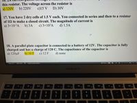 this resistor. The voltage across the resistor is
c)15 V
a) 120V
b) 220V
D) 30V
17. You have 2 dry cells of 1.5 V each. You connected in series and then to a resistor
of 12 to make a closed circuit. The magnitude of current is
a) 3×10-³A
b) 3А
c) 3×103A
d) 1.5A
IF
18. A parallel plate capacitor is connected to a battery of 12V. The capacitor is fully
charged and has a charge of 120 C. The capacitance of the capacitor is
a) 120µF
b) 10 F
c) 12 F
d) none
Page 4 of 7
1286 words
English (United States)
O Focus
MacBook Air
20
F3
888
II
F8
esc
F1
F2
F4
F5
F7
F9
F10
F11
@
23
$
%
&
*
2
3
4
6
7
8
9.
