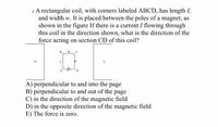 6. A rectangular coil, with corners labeled ABCD, has length L
and width w. It is placed between the poles of a magnet, as
shown in the figure If there is a current I flowing through
this coil in the direction shown, what is the direction of the
force acting on section CD of this coil?
В
W
C
N
A
D
A) perpendicular to and into the page
B) perpendicular to and out of the page
C) in the direction of the magnetic field
D) in the opposite direction of the magnetic field
E) The force is zero.
